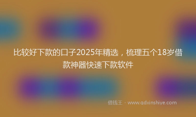 比较好下款的口子2025年精选，梳理五个18岁借款神器快速下款软件