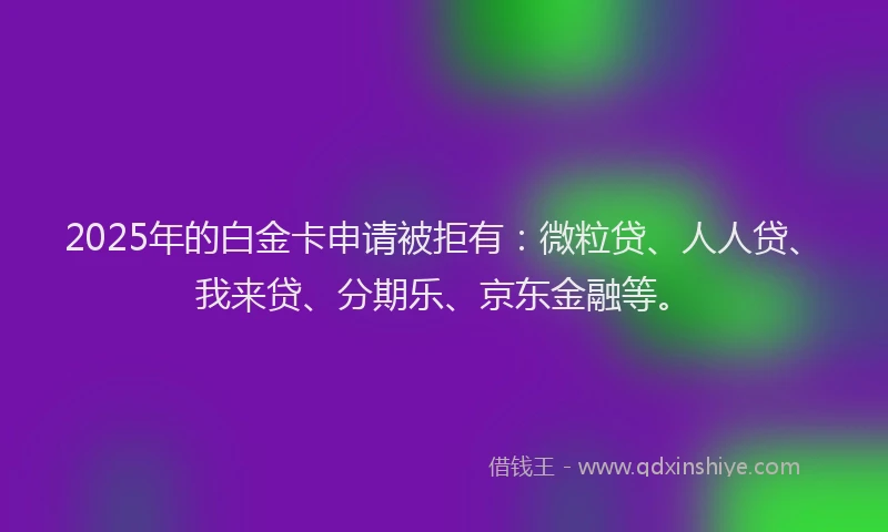 2025年的白金卡申请被拒有：微粒贷、人人贷、我来贷、分期乐、京东金融等。