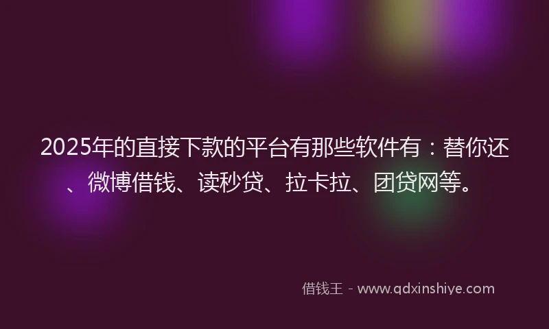 2025年的直接下款的平台有那些软件有：替你还、微博借钱、读秒贷、拉卡拉、团贷网等。