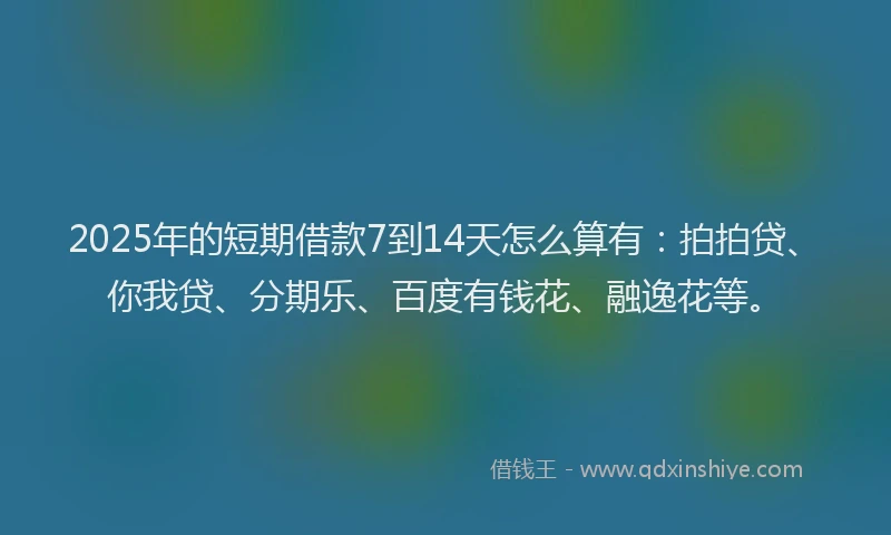 2025年的短期借款7到14天怎么算有：拍拍贷、你我贷、分期乐、百度有钱花、融逸花等。