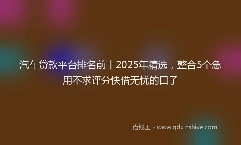汽车贷款平台排名前十2025年精选，整合5个急用不求评分快借无忧的口子