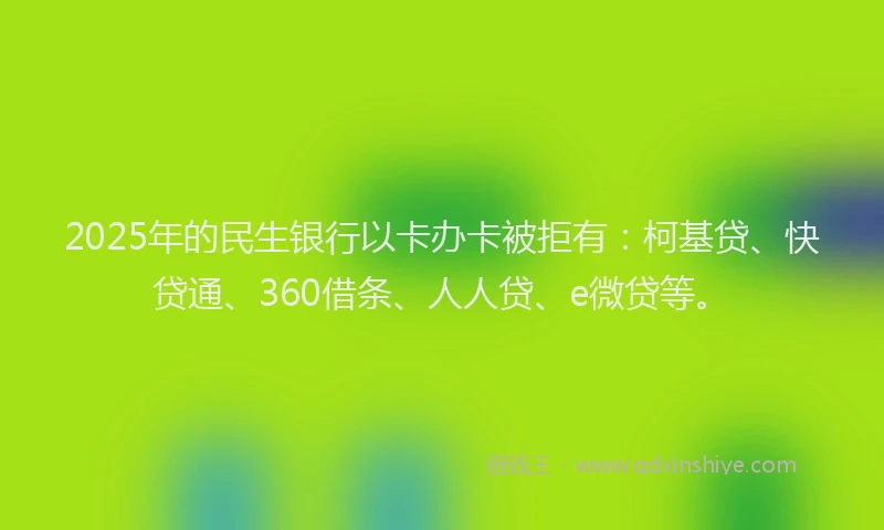 2025年的民生银行以卡办卡被拒有：柯基贷、快贷通、360借条、人人贷、e微贷等。