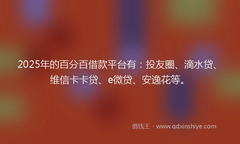 2025年的百分百借款平台有：投友圈、滴水贷、维信卡卡贷、e微贷、安逸花等。