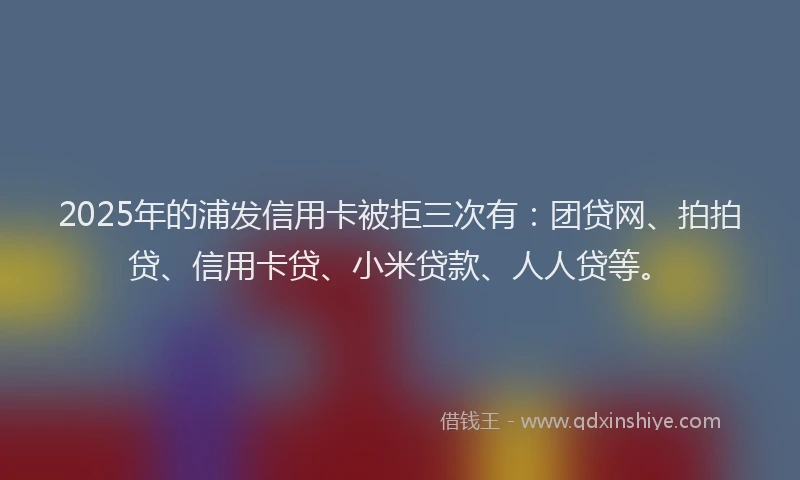 2025年的浦发信用卡被拒三次有：团贷网、拍拍贷、信用卡贷、小米贷款、人人贷等。