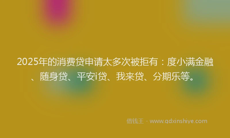 2025年的消费贷申请太多次被拒有：度小满金融、随身贷、平安i贷、我来贷、分期乐等。