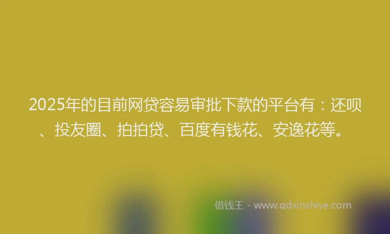 2025年的目前网贷容易审批下款的平台有：还呗、投友圈、拍拍贷、百度有钱花、安逸花等。