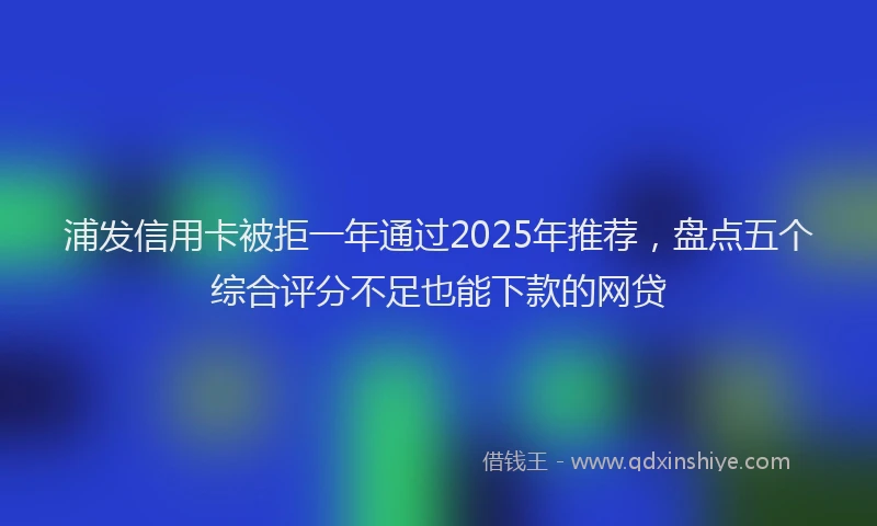 浦发信用卡被拒一年通过2025年推荐，盘点五个综合评分不足也能下款的网贷