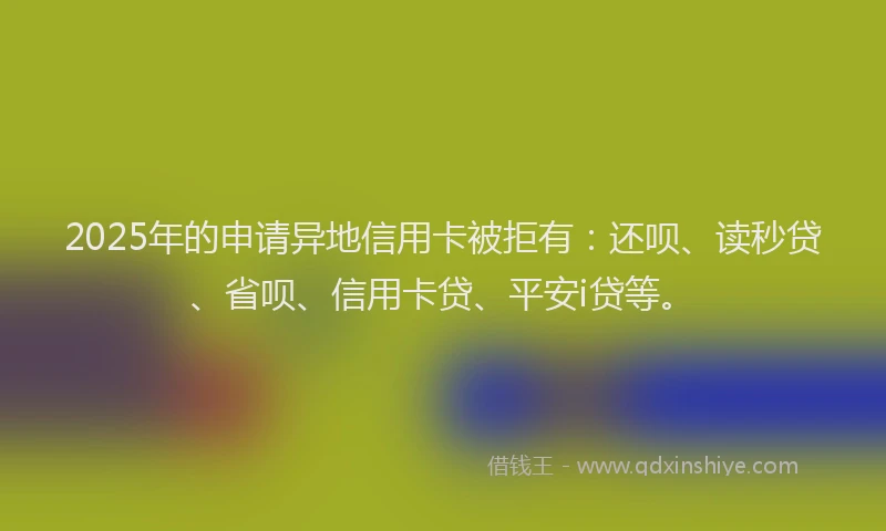 2025年的申请异地信用卡被拒有：还呗、读秒贷、省呗、信用卡贷、平安i贷等。
