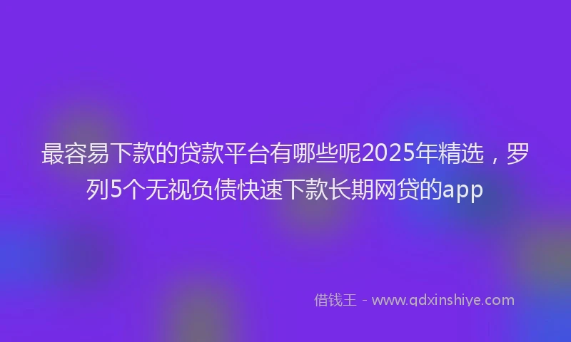 最容易下款的贷款平台有哪些呢2025年精选，罗列5个无视负债快速下款长期网贷的app