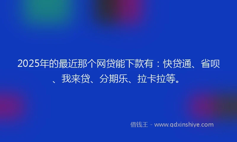 2025年的最近那个网贷能下款有：快贷通、省呗、我来贷、分期乐、拉卡拉等。