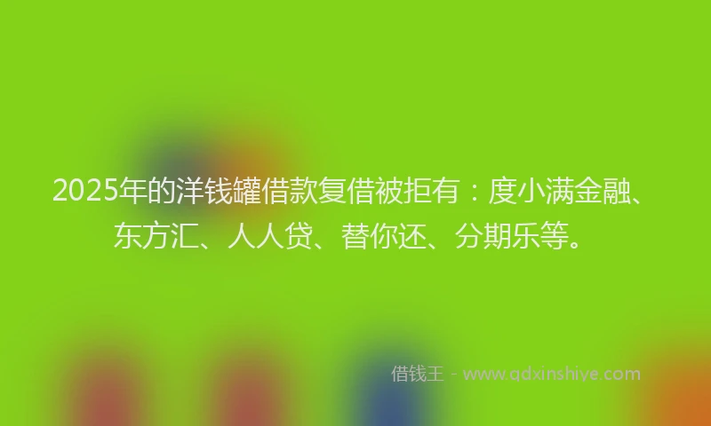 2025年的洋钱罐借款复借被拒有：度小满金融、东方汇、人人贷、替你还、分期乐等。
