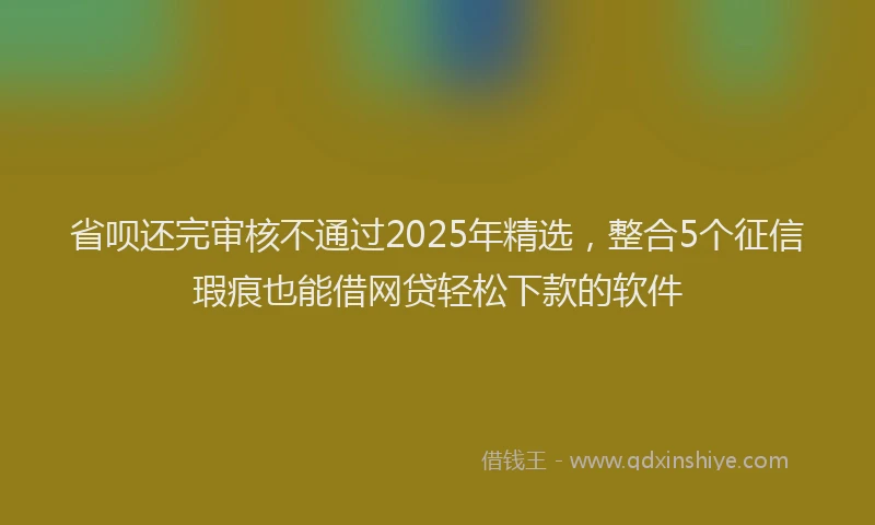 省呗还完审核不通过2025年精选，整合5个征信瑕疵也能借网贷轻松下款的软件