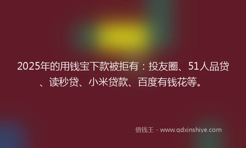 2025年的用钱宝下款被拒有：投友圈、51人品贷、读秒贷、小米贷款、百度有钱花等。