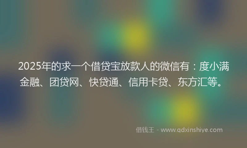 2025年的求一个借贷宝放款人的微信有：度小满金融、团贷网、快贷通、信用卡贷、东方汇等。