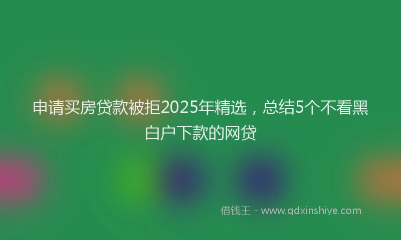 申请买房贷款被拒2025年精选，总结5个不看黑白户下款的网贷