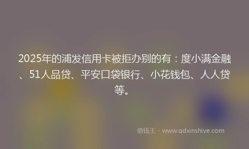 2025年的浦发信用卡被拒办别的有：度小满金融、51人品贷、平安口袋银行、小花钱包、人人贷等。