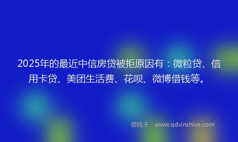 2025年的最近中信房贷被拒原因有：微粒贷、信用卡贷、美团生活费、花呗、微博借钱等。