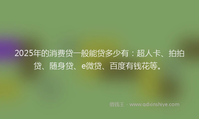 2025年的消费贷一般能贷多少有：超人卡、拍拍贷、随身贷、e微贷、百度有钱花等。