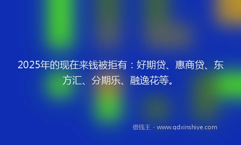 2025年的现在来钱被拒有：好期贷、惠商贷、东方汇、分期乐、融逸花等。