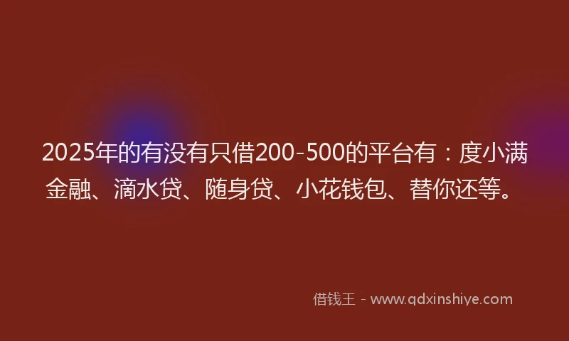 2025年的有没有只借200-500的平台有：度小满金融、滴水贷、随身贷、小花钱包、替你还等。
