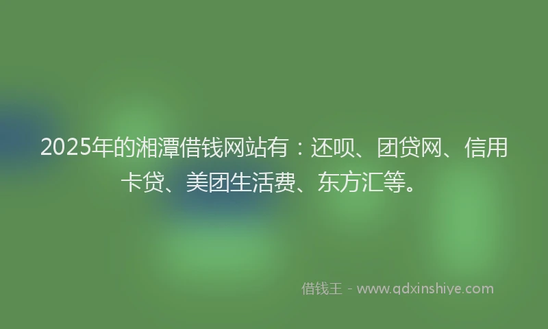 2025年的湘潭借钱网站有：还呗、团贷网、信用卡贷、美团生活费、东方汇等。