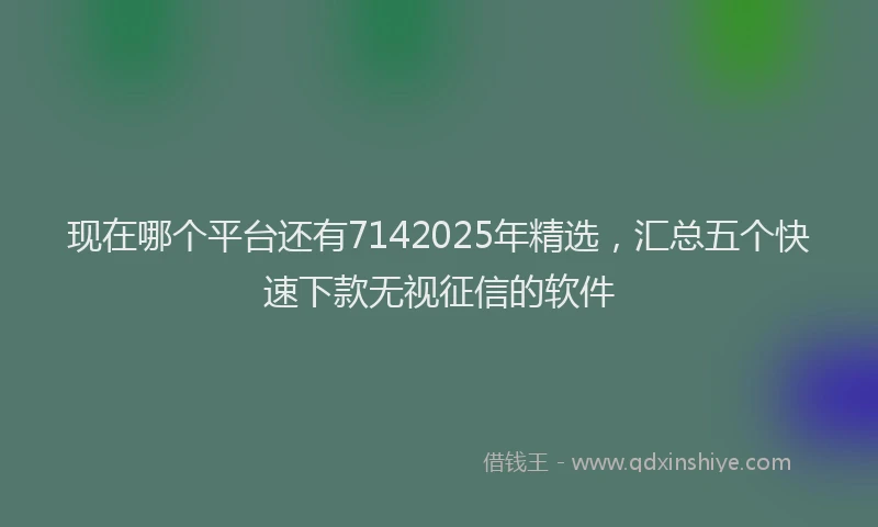 现在哪个平台还有7142025年精选，汇总五个快速下款无视征信的软件
