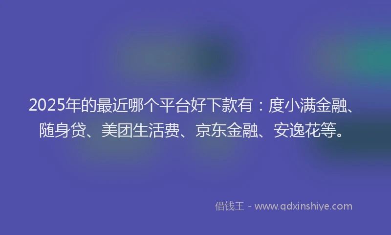 2025年的最近哪个平台好下款有：度小满金融、随身贷、美团生活费、京东金融、安逸花等。