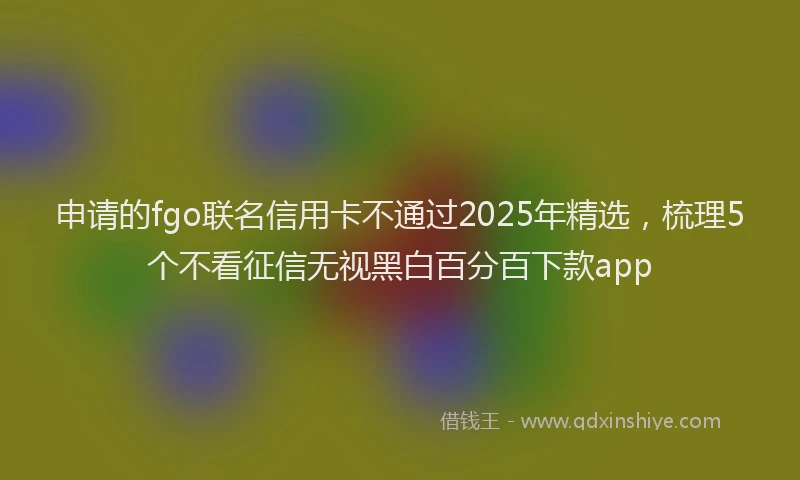 申请的fgo联名信用卡不通过2025年精选，梳理5个不看征信无视黑白百分百下款app