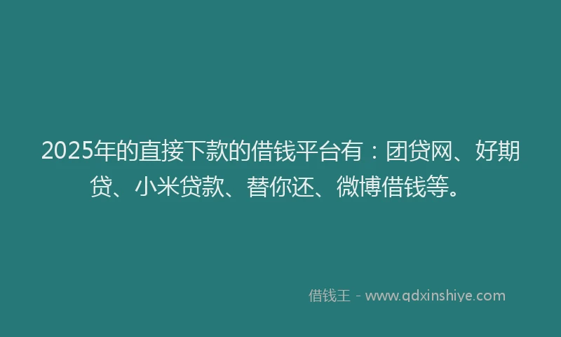 2025年的直接下款的借钱平台有：团贷网、好期贷、小米贷款、替你还、微博借钱等。