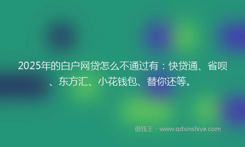 2025年的白户网贷怎么不通过有：快贷通、省呗、东方汇、小花钱包、替你还等。