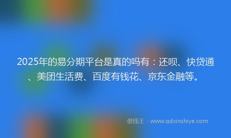 2025年的易分期平台是真的吗有：还呗、快贷通、美团生活费、百度有钱花、京东金融等。