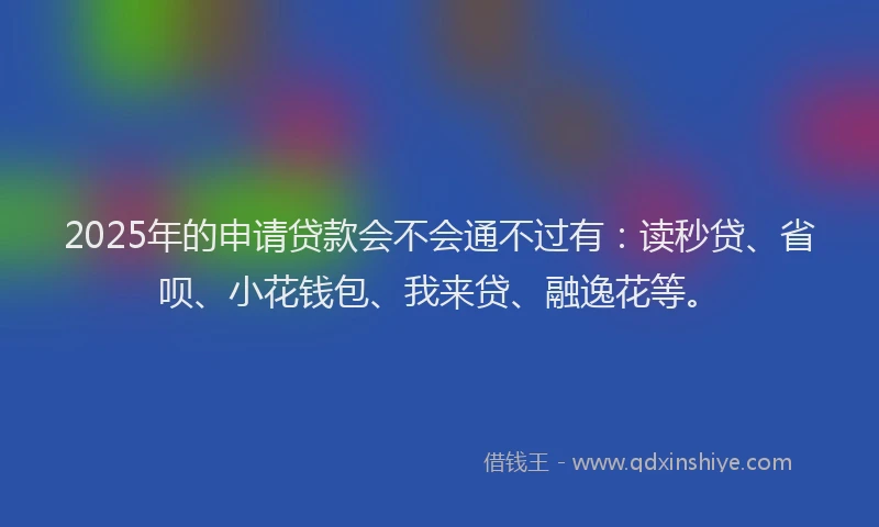 2025年的申请贷款会不会通不过有：读秒贷、省呗、小花钱包、我来贷、融逸花等。