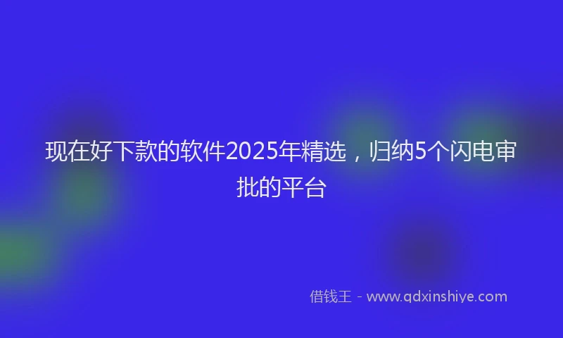 现在好下款的软件2025年精选，归纳5个闪电审批的平台
