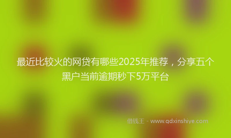 最近比较火的网贷有哪些2025年推荐，分享五个黑户当前逾期秒下5万平台