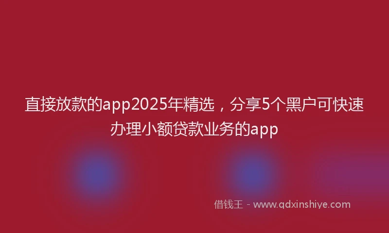 直接放款的app2025年精选，分享5个黑户可快速办理小额贷款业务的app