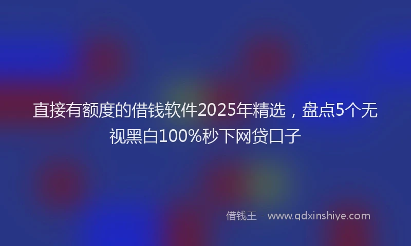 直接有额度的借钱软件2025年精选，盘点5个无视黑白100%秒下网贷口子