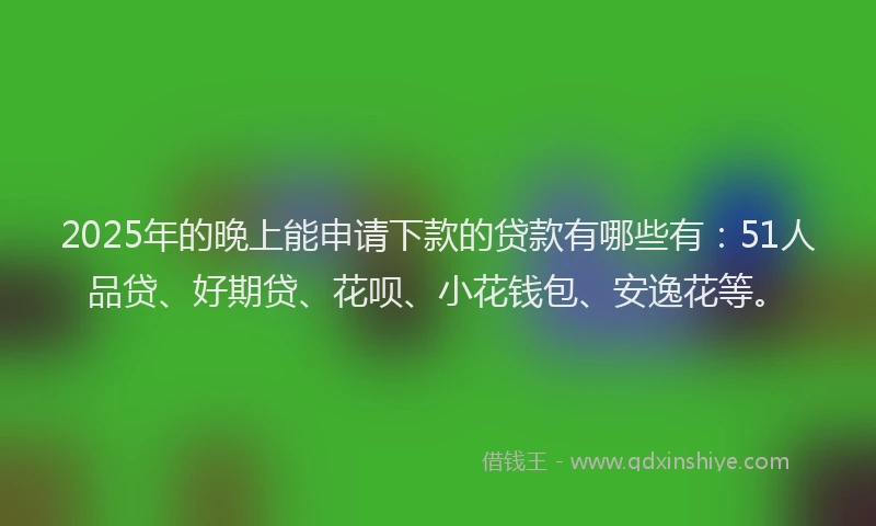 2025年的晚上能申请下款的贷款有哪些有：51人品贷、好期贷、花呗、小花钱包、安逸花等。