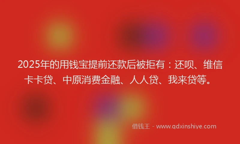 2025年的用钱宝提前还款后被拒有：还呗、维信卡卡贷、中原消费金融、人人贷、我来贷等。