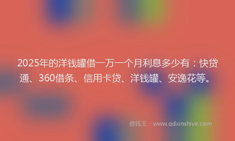 2025年的洋钱罐借一万一个月利息多少有：快贷通、360借条、信用卡贷、洋钱罐、安逸花等。