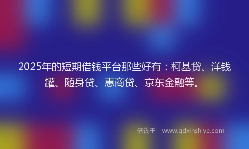 2025年的短期借钱平台那些好有：柯基贷、洋钱罐、随身贷、惠商贷、京东金融等。