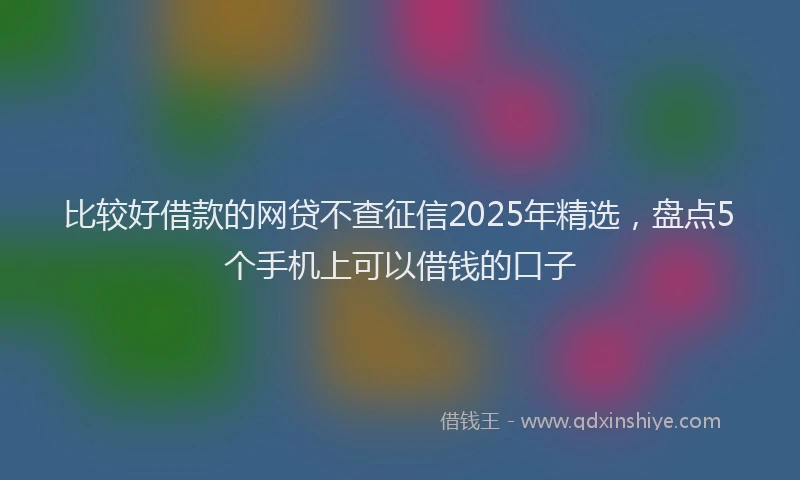 比较好借款的网贷不查征信2025年精选，盘点5个手机上可以借钱的口子