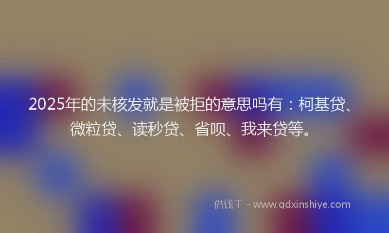 2025年的未核发就是被拒的意思吗有：柯基贷、微粒贷、读秒贷、省呗、我来贷等。