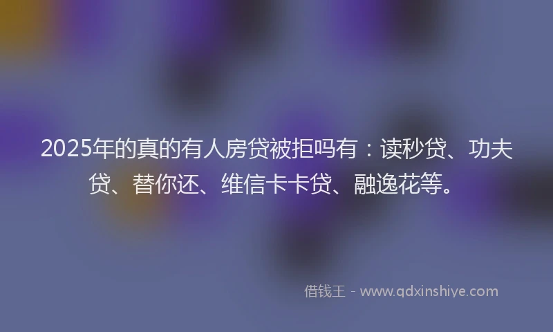 2025年的真的有人房贷被拒吗有：读秒贷、功夫贷、替你还、维信卡卡贷、融逸花等。