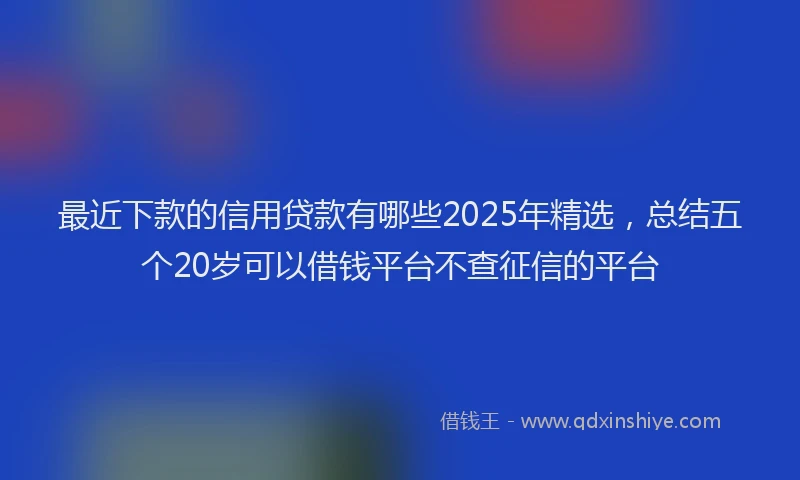 最近下款的信用贷款有哪些2025年精选，总结五个20岁可以借钱平台不查征信的平台