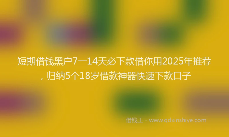 短期借钱黑户7一14天必下款借你用2025年推荐，归纳5个18岁借款神器快速下款口子