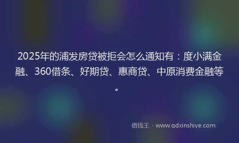 2025年的浦发房贷被拒会怎么通知有：度小满金融、360借条、好期贷、惠商贷、中原消费金融等。