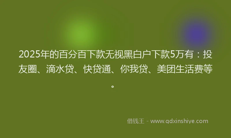 2025年的百分百下款无视黑白户下款5万有：投友圈、滴水贷、快贷通、你我贷、美团生活费等。