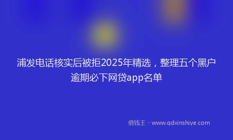 浦发电话核实后被拒2025年精选，整理五个黑户逾期必下网贷app名单