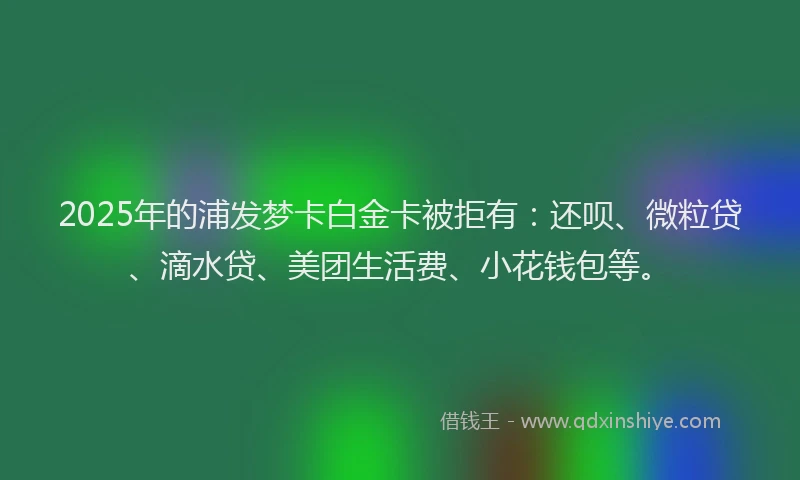 2025年的浦发梦卡白金卡被拒有：还呗、微粒贷、滴水贷、美团生活费、小花钱包等。