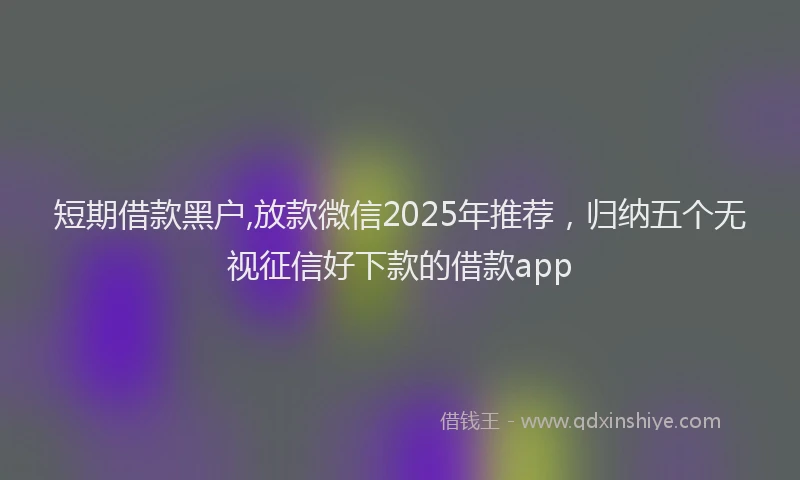 短期借款黑户,放款微信2025年推荐，归纳五个无视征信好下款的借款app